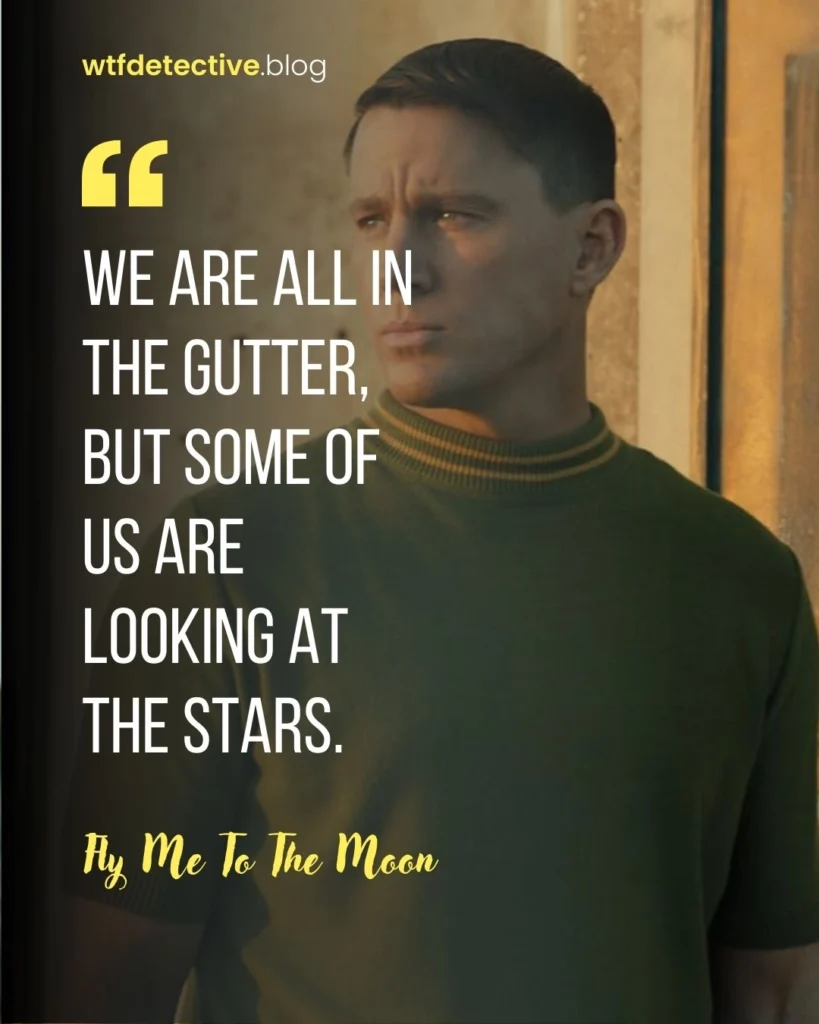 We are all in the gutter, but some of us are looking at the stars.
fly me to the moon 2024 quotes,  fly me to the moon movie quote, dialogues and lines from  fly me to the moon,  cole davis quotes, channing Tatum 2024 movie quote